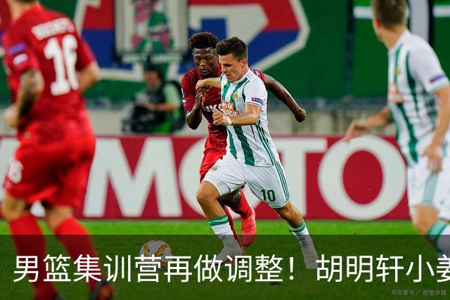 男篮集训营再做调整！胡明轩小姜等5人离队，增补曾凡博+深圳双子星，NBA内线将归队！